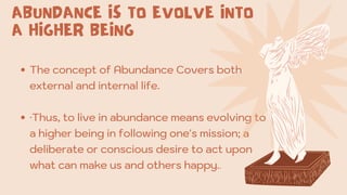 The concept of Abundance Covers both
external and internal life.
·Thus, to live in abundance means evolving to
a higher being in following one's mission; a
deliberate or conscious desire to act upon
what can make us and others happy..
ABUNDANCE IS TO EVOLVE INTO
A HIGHER BEING
 