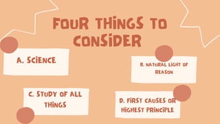 FOUR THINGS TO
CONSIDER
A. SCIENCE B. NATURAL LIGHT OF
REASON
C. STUDY OF ALL
THINGS
D. FIRST CAUSES OR
HIGHEST PRINCIPLE
 