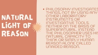 NATURAL
LIGHT OF
REASON
PHILOSOPHY INVESTIGATES
THINGS, NOT BY USING ANY
OTHER LABORATORY
INSTRUMENTS OR
INVESTIGATIVE TOOLS.
NEITHER ON THE BASIS OF
SUPERNATURAL. INSTEAD
THE PHILOSOPHER USES HIS
NATURAL CAPACITY TO
THINK OR SIMPLY HUMAN
REASON ALONE CALLED
UNAIDED REASON.
 