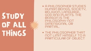 STUDY
OF ALL
THINGS
A PHILOSOPHER STUDIES
HUMAN BEINGS, SOCIETY,
RELIGION, LANGUAGE,
GOD AND PLANTS. THE
REASON IS THE
PHILOSOPHY NOT
DIMENSIONAL OR
PARTIAL.
THE PHILOSOPHER THAT
NOT LIMIT HIMSELF TO A
PARTICULAR OF OBJECT
 
