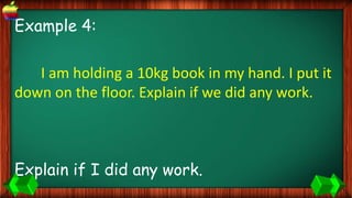 Example 4:
I am holding a 10kg book in my hand. I put it
down on the floor. Explain if we did any work.
Explain if I did any work.
 