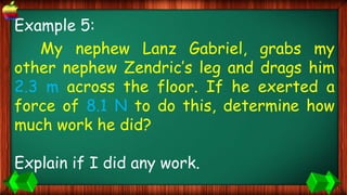 Example 5:
My nephew Lanz Gabriel, grabs my
other nephew Zendric’s leg and drags him
2.3 m across the floor. If he exerted a
force of 8.1 N to do this, determine how
much work he did?
Explain if I did any work.
 