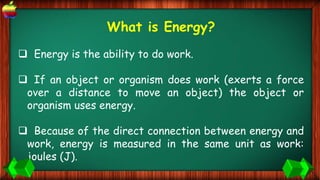 What is Energy?
 Energy is the ability to do work.
 If an object or organism does work (exerts a force
over a distance to move an object) the object or
organism uses energy.
 Because of the direct connection between energy and
work, energy is measured in the same unit as work:
joules (J).
 