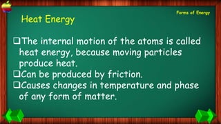 Heat Energy
The internal motion of the atoms is called
heat energy, because moving particles
produce heat.
Can be produced by friction.
Causes changes in temperature and phase
of any form of matter.
Forms of Energy
 