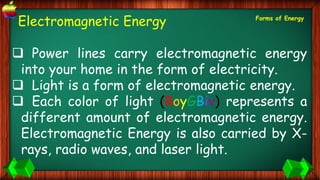 Electromagnetic Energy
 Power lines carry electromagnetic energy
into your home in the form of electricity.
 Light is a form of electromagnetic energy.
 Each color of light (RoyGBiv) represents a
different amount of electromagnetic energy.
Electromagnetic Energy is also carried by X-
rays, radio waves, and laser light.
Forms of Energy
 