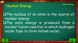 Nuclear Energy
The nucleus of an atom is the source of
nuclear energy.
The sun’s energy is produced from a
nuclear fusion reaction in which hydrogen
nuclei fuse to form helium nuclei.
Forms of Energy
 