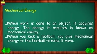 Mechanical Energy
When work is done to an object, it acquires
energy. The energy it acquires is known as
mechanical energy.
When you kick a football, you give mechanical
energy to the football to make it move.
 