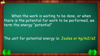 When the work is waiting to be done, or when
there is the potential for work to be performed, we
term the energy “potential”
The unit for potential energy is: Joules or kg/m2/s2
 