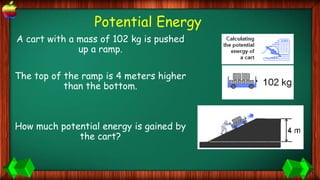 Potential Energy
A cart with a mass of 102 kg is pushed
up a ramp.
The top of the ramp is 4 meters higher
than the bottom.
How much potential energy is gained by
the cart?
 
