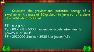 Calculate the gravitational potential energy of a
skydiver with a mass of 80kg about to jump out of a plane
at an altitude of 5000m?
PE = m x g x h
PE = 80 x 9.8 x 5000 [remember acceleration due to
gravity = 9.8 m/s2
PE = 3920000 Joules = 3920 kilo joules (kJ)
 