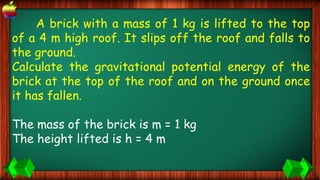 A brick with a mass of 1 kg is lifted to the top
of a 4 m high roof. It slips off the roof and falls to
the ground.
Calculate the gravitational potential energy of the
brick at the top of the roof and on the ground once
it has fallen.
The mass of the brick is m = 1 kg
The height lifted is h = 4 m
 