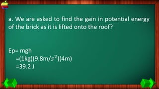 a. We are asked to find the gain in potential energy
of the brick as it is lifted onto the roof?
Ep= mgh
=(1kg)(9.8m/𝑠2
)(4m)
=39.2 J
 