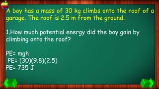 A boy has a mass of 30 kg climbs onto the roof of a
garage. The roof is 2.5 m from the ground.
1.How much potential energy did the boy gain by
climbing onto the roof?
PE= mgh
PE= (30)(9.8)(2.5)
PE= 735 J
 