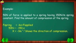 Example:
50N of force is applied to a spring having 150N/m spring
constant. Find the amount of compression of the spring.
Fspring = -kx=Fapplied
50N = - 150.x
X = -3m “-“shows the direction of compression.
 