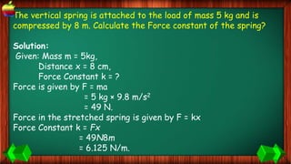 The vertical spring is attached to the load of mass 5 kg and is
compressed by 8 m. Calculate the Force constant of the spring?
Solution:
Given: Mass m = 5kg,
Distance x = 8 cm,
Force Constant k = ?
Force is given by F = ma
= 5 kg × 9.8 m/s2
= 49 N.
Force in the stretched spring is given by F = kx
Force Constant k = Fx
= 49N8m
= 6.125 N/m.
 