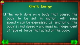 Kinetic Energy
 The work done on a body that caused the
body to be set in motion with some
speed v can be expressed as function of the
body's final speed v and mass m, independent
of type of force that acted on the body.
 