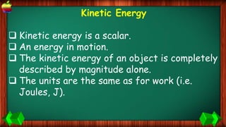 Kinetic Energy
 Kinetic energy is a scalar.
 An energy in motion.
 The kinetic energy of an object is completely
described by magnitude alone.
 The units are the same as for work (i.e.
Joules, J).
 