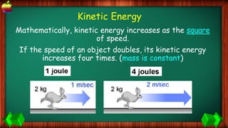 Mathematically, kinetic energy increases as the square
of speed.
If the speed of an object doubles, its kinetic energy
increases four times. (mass is constant)
Kinetic Energy
 
