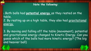 Note the following:
1. Both balls had potential energy as they rested on the
table.
2. By resting up on a high table, they also had gravitational
energy.
.
3. By moving and falling off the table (movement), potential
and gravitational energy changed to Kinetic Energy. Can you
guess which of the balls had more kinetic energy? (The big
and heavier ball)
 