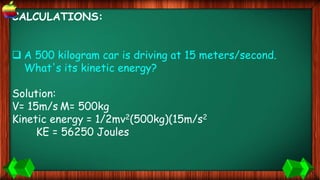 CALCULATIONS:
 A 500 kilogram car is driving at 15 meters/second.
What's its kinetic energy?
Solution:
V= 15m/s M= 500kg
Kinetic energy = 1/2mv2(500kg)(15m/s2
KE = 56250 Joules
 