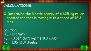 CALCULATIONS:
 Determine the kinetic energy of a 625-kg roller
coaster car that is moving with a speed of 18.3
m/s.
Solution:
KE = 0.5*m*v2
KE = (0.5) * (625 kg) * (18.3 m/s)2
KE = 1.05 x105 Joules
 