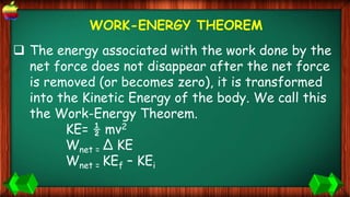 WORK-ENERGY THEOREM
 The energy associated with the work done by the
net force does not disappear after the net force
is removed (or becomes zero), it is transformed
into the Kinetic Energy of the body. We call this
the Work-Energy Theorem.
KE= ½ mv2
Wnet = ∆ KE
Wnet = KEf – KEi
 
