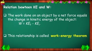 Relation bewteen KE and W:
 The work done on an object by a net force equals
the change in kinetic energy of the object:
W = KEf - KEi.
 This relationship is called work-energy theorem
 