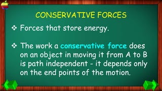 CONSERVATIVE FORCES
 Forces that store energy.
 The work a conservative force does
on an object in moving it from A to B
is path independent - it depends only
on the end points of the motion.
 