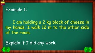 Example 1:
I am holding a 2 kg block of cheese in
my hands. I walk 12 m to the other side
of the room.
Explain if I did any work.
 