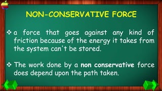 NON-CONSERVATIVE FORCE
 a force that goes against any kind of
friction because of the energy it takes from
the system can't be stored.
 The work done by a non conservative force
does depend upon the path taken.
 