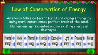 Law of Conservation of Energy
As energy takes different forms and changes things by
doing work, nature keeps perfect track of the total.
No new energy is created and no existing energy is
destroyed.
 