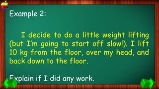 Example 2:
I decide to do a little weight lifting
(but I’m going to start off slow!). I lift
10 kg from the floor, over my head, and
back down to the floor.
Explain if I did any work.
 