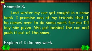 Example 3:
Last winter my car got caught in a snow
bank. I promise one of my friends that if
he comes over to do some work for me I’ll
buy him pizza. We get behind the car and
push it out of the snow.
Explain if I did any work.
 