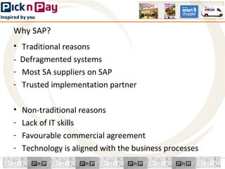 Why SAP?
• Traditional reasons
- Defragmented systems
- Most SA suppliers on SAP
- Trusted implementation partner

•   Non-traditional reasons
-   Lack of IT skills
-   Favourable commercial agreement
-   Technology is aligned with the business processes
 