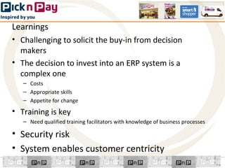 Learnings
• Challenging to solicit the buy-in from decision
  makers
• The decision to invest into an ERP system is a
  complex one
   – Costs
   – Appropriate skills
   – Appetite for change

• Training is key
   – Need qualified training facilitators with knowledge of business processes

• Security risk
• System enables customer centricity
 