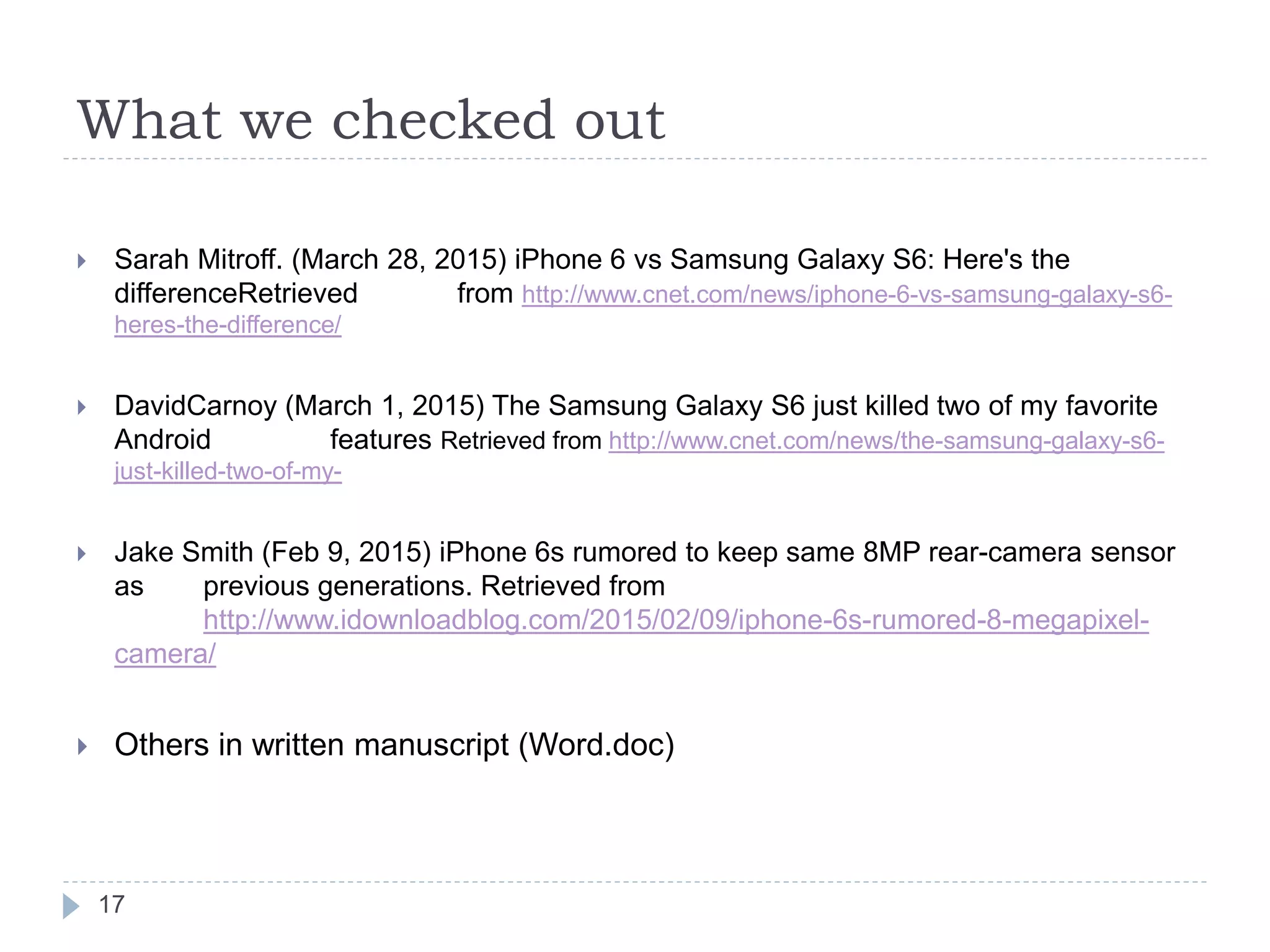 What we checked out
 Sarah Mitroff. (March 28, 2015) iPhone 6 vs Samsung Galaxy S6: Here's the
differenceRetrieved from http://www.cnet.com/news/iphone-6-vs-samsung-galaxy-s6-
heres-the-difference/
 DavidCarnoy (March 1, 2015) The Samsung Galaxy S6 just killed two of my favorite
Android features Retrieved from http://www.cnet.com/news/the-samsung-galaxy-s6-
just-killed-two-of-my-
 Jake Smith (Feb 9, 2015) iPhone 6s rumored to keep same 8MP rear-camera sensor
as previous generations. Retrieved from
http://www.idownloadblog.com/2015/02/09/iphone-6s-rumored-8-megapixel-
camera/
 Others in written manuscript (Word.doc)
17
 