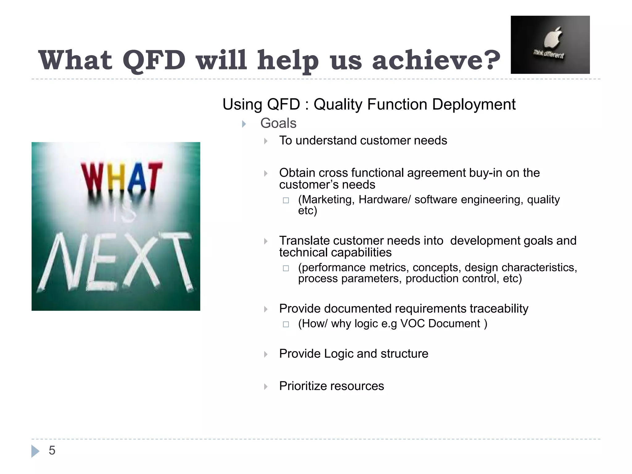 What QFD will help us achieve?
Using QFD : Quality Function Deployment
 Goals
 To understand customer needs
 Obtain cross functional agreement buy-in on the
customer’s needs
 (Marketing, Hardware/ software engineering, quality
etc)
 Translate customer needs into development goals and
technical capabilities
 (performance metrics, concepts, design characteristics,
process parameters, production control, etc)
 Provide documented requirements traceability
 (How/ why logic e.g VOC Document )
 Provide Logic and structure
 Prioritize resources
5
 