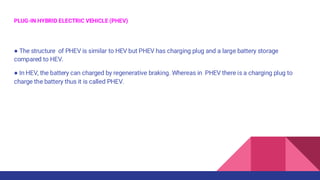 PLUG-IN HYBRID ELECTRIC VEHICLE (PHEV)
● The structure of PHEV is similar to HEV but PHEV has charging plug and a large battery storage
compared to HEV.
● In HEV, the battery can charged by regenerative braking. Whereas in PHEV there is a charging plug to
charge the battery thus it is called PHEV.
 