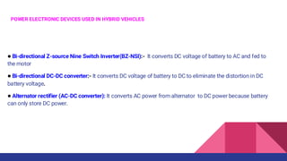 POWER ELECTRONIC DEVICES USED IN HYBRID VEHICLES
● Bi-directional Z-source Nine Switch Inverter(BZ-NSI):- It converts DC voltage of battery to AC and fed to
the motor
● Bi-directional DC-DC converter:- It converts DC voltage of battery to DC to eliminate the distortion in DC
battery voltage.
● Alternator rectifier (AC-DC converter): It converts AC power from alternator to DC power because battery
can only store DC power.
 