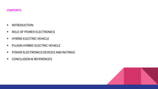 CONTENTS
▪ INTRODUCTION
▪ ROLE OF POWER ELECTRONICS
▪ HYBRID ELECTRIC VEHICLE
▪ PLUGIN HYBRID ELECTRIC VEHICLE
▪ POWER ELECTRONICS DEVICES AND RATINGS
▪ CONCLUSION & REFERENCES
 