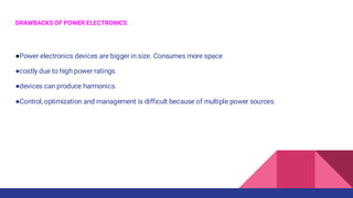 DRAWBACKS OF POWER ELECTRONICS
●Power electronics devices are bigger in size. Consumes more space
●costly due to high power ratings.
●devices can produce harmonics.
●Control, optimization and management is difficult because of multiple power sources.
 
