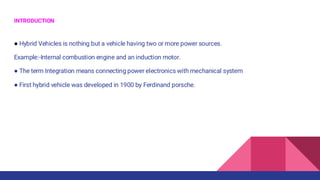 INTRODUCTION
● Hybrid Vehicles is nothing but a vehicle having two or more power sources.
Example:-Internal combustion engine and an induction motor.
● The term Integration means connecting power electronics with mechanical system
● First hybrid vehicle was developed in 1900 by Ferdinand porsche.
 