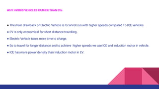WHY HYBRID VEHICLES RATHER THAN EVs
● The main drawback of Electric Vehicle is it cannot run with higher speeds compared To ICE vehicles.
● EV is only economical for short distance travelling.
● Electric Vehicle takes more time to charge.
● So to travel for longer distance and to achieve higher speeds we use ICE and induction motor in vehicle.
● ICE has more power density than Induction motor in EV.
 
