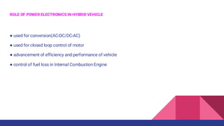 ROLE OF POWER ELECTRONICS IN HYBRID VEHICLE
● used for conversion(AC-DC/DC-AC)
● used for closed loop control of motor
● advancement of efficiency and performance of vehicle
● control of fuel loss in Internal Combustion Engine
 