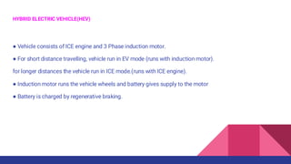 HYBRID ELECTRIC VEHICLE(HEV)
● Vehicle consists of ICE engine and 3 Phase induction motor.
● For short distance travelling, vehicle run in EV mode (runs with induction motor).
for longer distances the vehicle run in ICE mode.(runs with ICE engine).
● Induction motor runs the vehicle wheels and battery gives supply to the motor
● Battery is charged by regenerative braking.
 