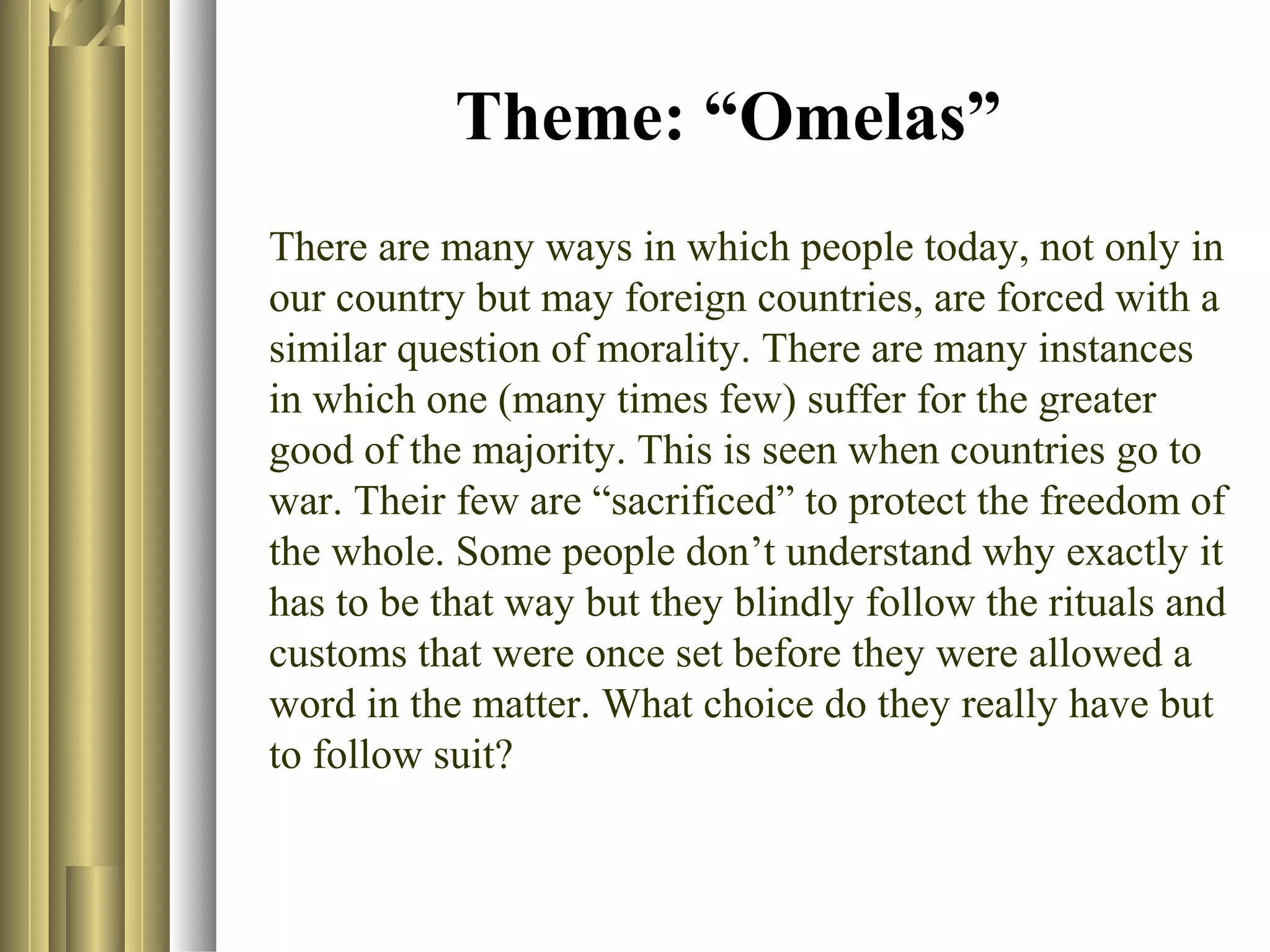 Theme: “Omelas”
There are many ways in which people today, not only in
our country but may foreign countries, are forced with a
similar question of morality. There are many instances
in which one (many times few) suffer for the greater
good of the majority. This is seen when countries go to
war. Their few are “sacrificed” to protect the freedom of
the whole. Some people don’t understand why exactly it
has to be that way but they blindly follow the rituals and
customs that were once set before they were allowed a
word in the matter. What choice do they really have but
to follow suit?

 