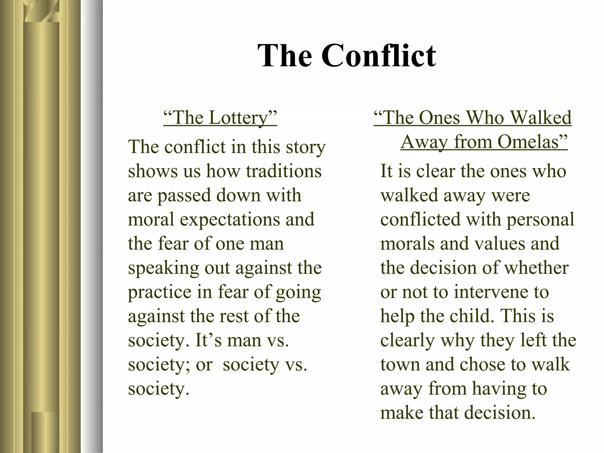 The Conflict
“The Lottery”
The conflict in this story
shows us how traditions
are passed down with
moral expectations and
the fear of one man
speaking out against the
practice in fear of going
against the rest of the
society. It’s man vs.
society; or society vs.
society.

“The Ones Who Walked
Away from Omelas”
It is clear the ones who
walked away were
conflicted with personal
morals and values and
the decision of whether
or not to intervene to
help the child. This is
clearly why they left the
town and chose to walk
away from having to
make that decision.

 