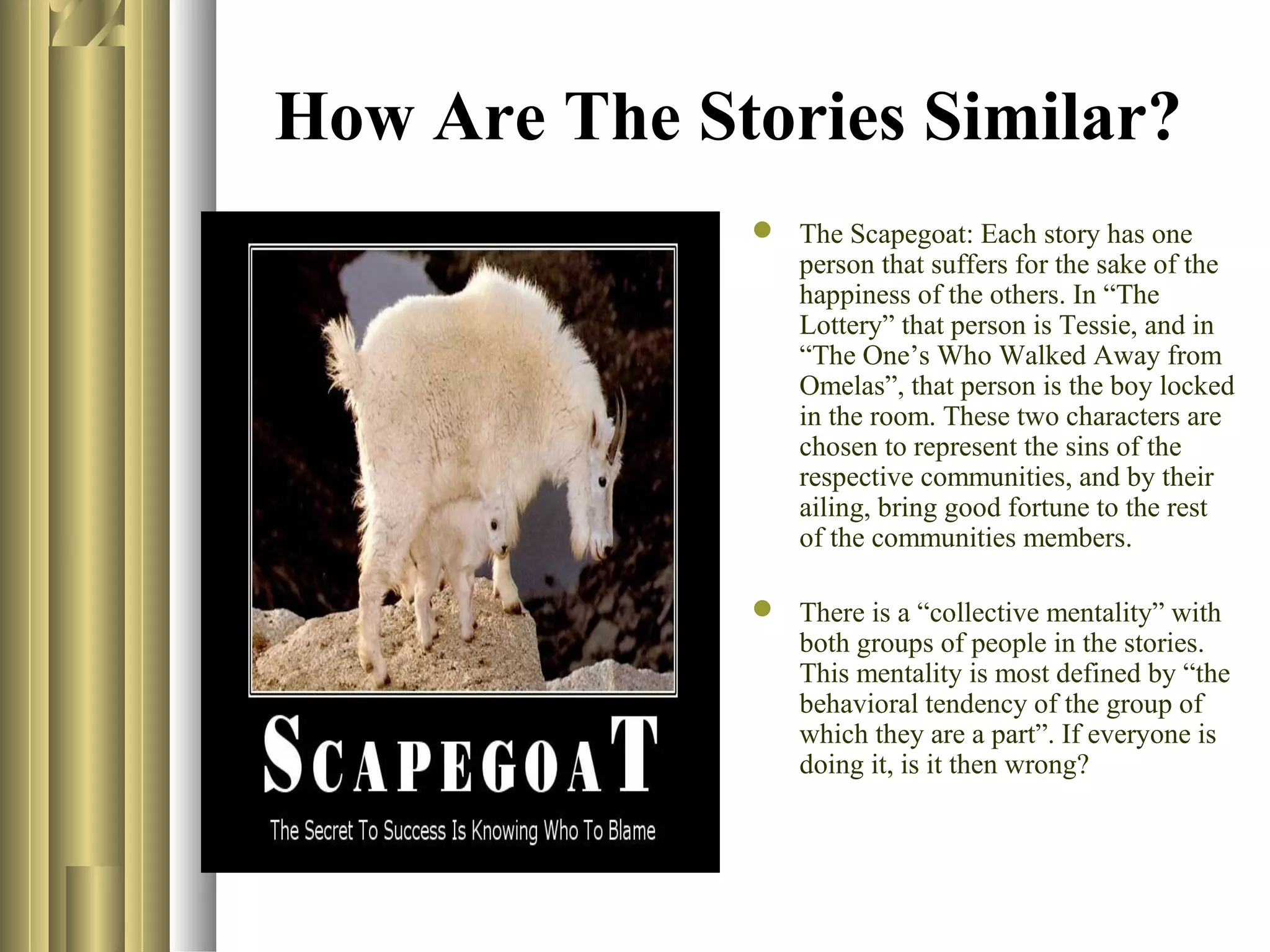How Are The Stories Similar?
 The Scapegoat: Each story has one
person that suffers for the sake of the
happiness of the others. In “The
Lottery” that person is Tessie, and in
“The One’s Who Walked Away from
Omelas”, that person is the boy locked
in the room. These two characters are
chosen to represent the sins of the
respective communities, and by their
ailing, bring good fortune to the rest
of the communities members.
 There is a “collective mentality” with
both groups of people in the stories.
This mentality is most defined by “the
behavioral tendency of the group of
which they are a part”. If everyone is
doing it, is it then wrong?

 
