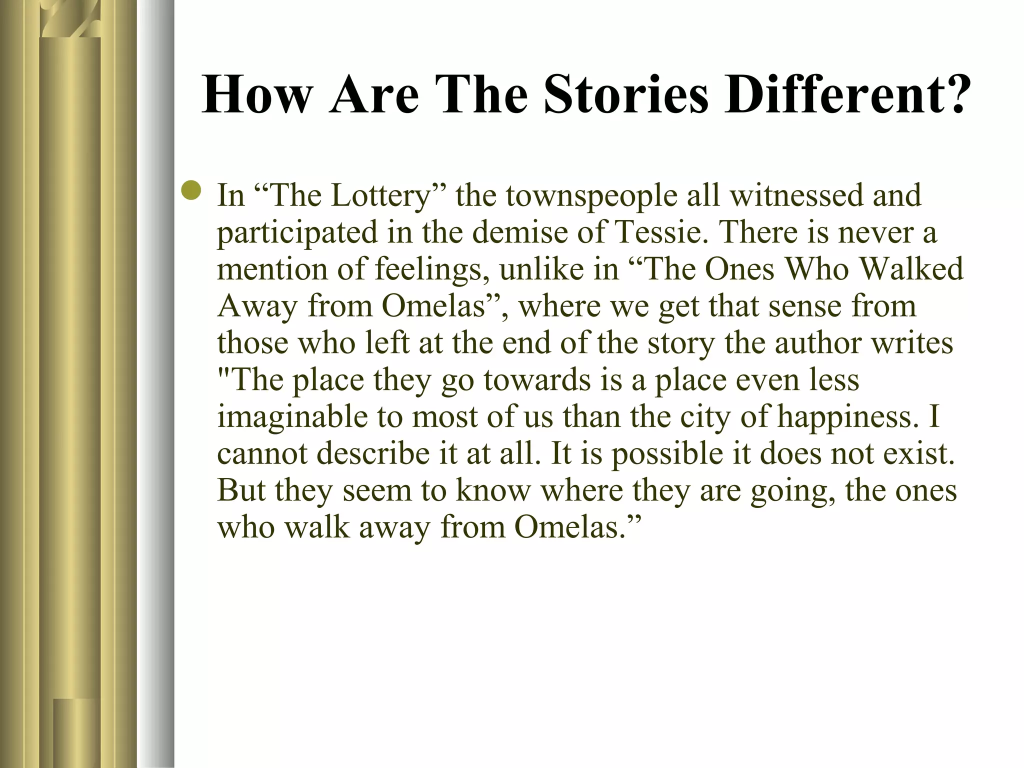 How Are The Stories Different?
 In “The Lottery” the townspeople all witnessed and
participated in the demise of Tessie. There is never a
mention of feelings, unlike in “The Ones Who Walked
Away from Omelas”, where we get that sense from
those who left at the end of the story the author writes
"The place they go towards is a place even less
imaginable to most of us than the city of happiness. I
cannot describe it at all. It is possible it does not exist.
But they seem to know where they are going, the ones
who walk away from Omelas.”

 