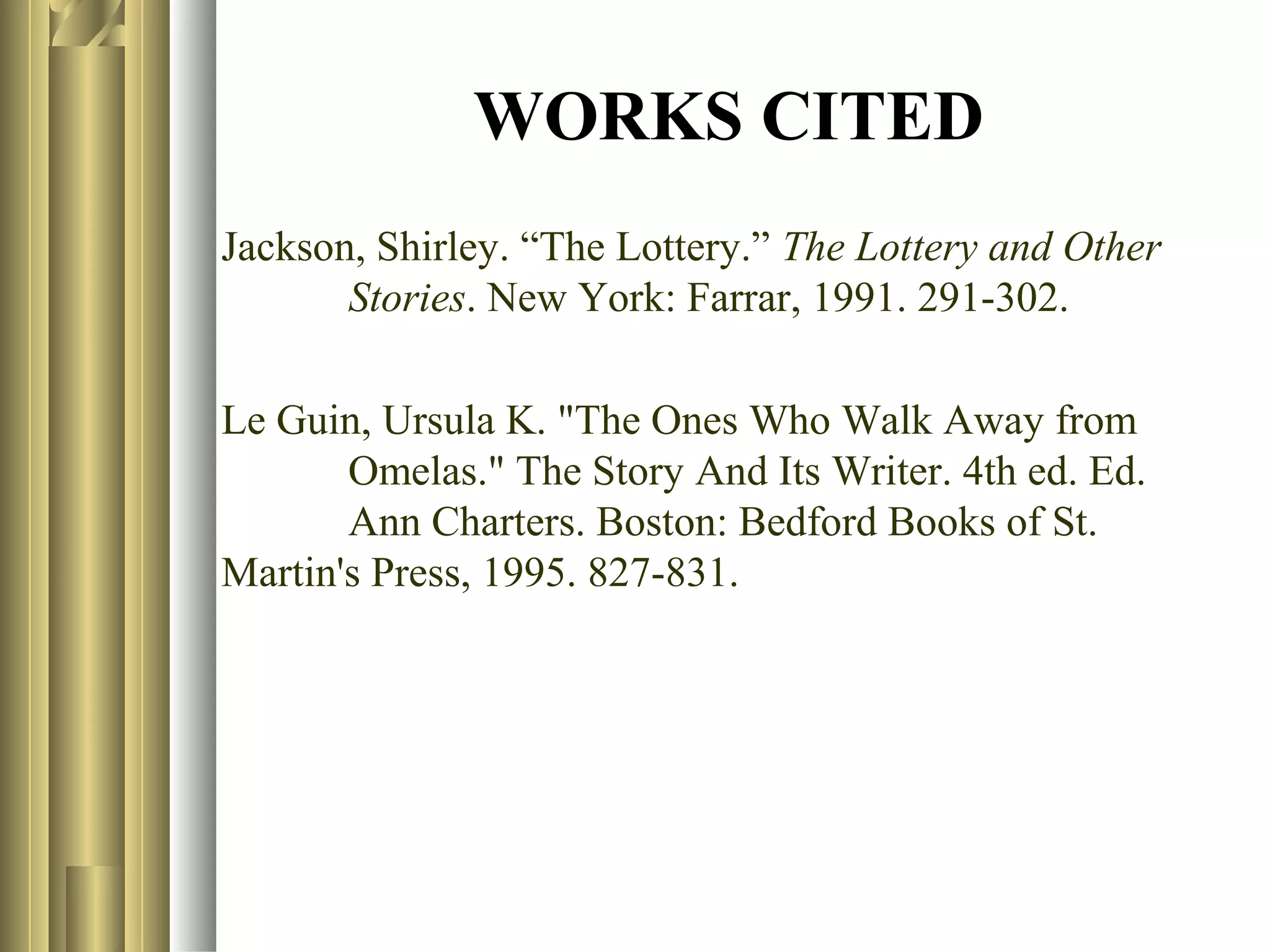 WORKS CITED
Jackson, Shirley. “The Lottery.” The Lottery and Other
Stories. New York: Farrar, 1991. 291-302.
Le Guin, Ursula K. "The Ones Who Walk Away from
Omelas." The Story And Its Writer. 4th ed. Ed.
Ann Charters. Boston: Bedford Books of St.
Martin's Press, 1995. 827-831.

 